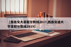 【西南交大录取分数线2017,西南交通大学录取分数线2019】