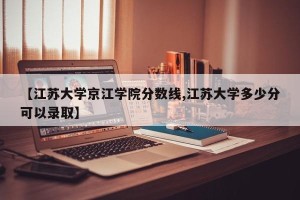 【江苏大学京江学院分数线,江苏大学多少分可以录取】