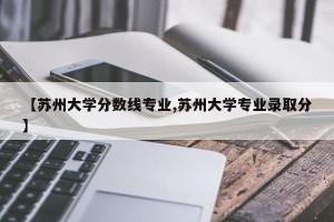 【苏州大学分数线专业,苏州大学专业录取分】