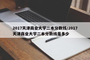 2017天津商业大学二本分数线/2017天津商业大学二本分数线是多少