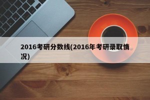 2016考研分数线(2016年考研录取情况)