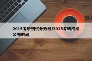 2015考研初试分数线/2015考研成绩公布时间