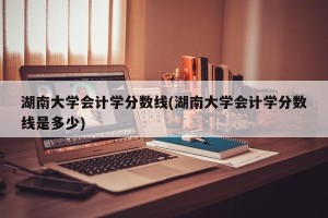 湖南大学会计学分数线(湖南大学会计学分数线是多少)