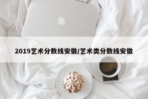 2019艺术分数线安徽/艺术类分数线安徽