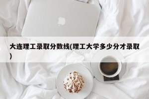 大连理工录取分数线(理工大学多少分才录取)