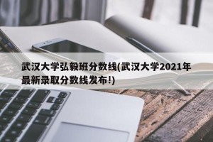武汉大学弘毅班分数线(武汉大学2021年最新录取分数线发布!)