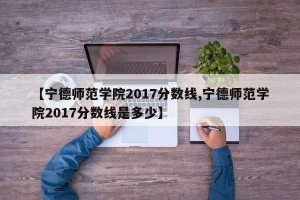 【宁德师范学院2017分数线,宁德师范学院2017分数线是多少】