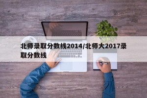 北师录取分数线2014/北师大2017录取分数线