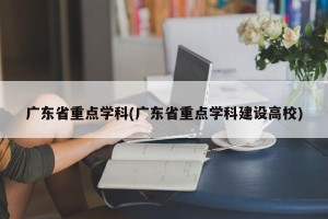 广东省重点学科(广东省重点学科建设高校)