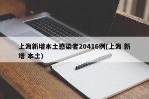 上海新增本土感染者20416例(上海 新增 本土)