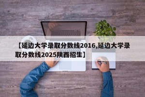 【延边大学录取分数线2016,延边大学录取分数线2025陕西招生】